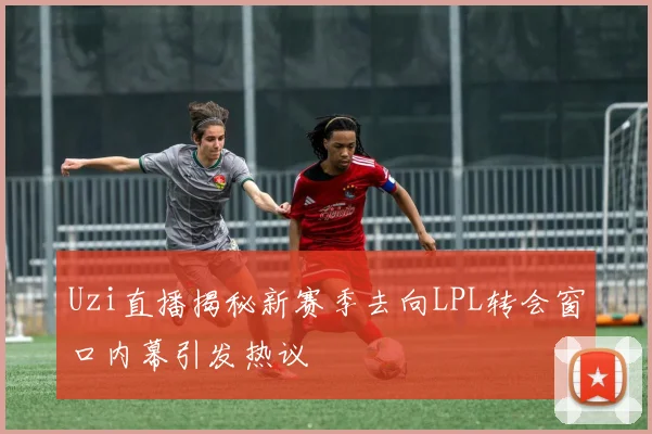 Uzi直播揭秘新赛季去向LPL转会窗口内幕引发热议