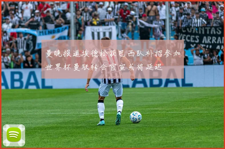 曼晚报道埃德松获巴西队补招参加世界杯曼联转会官宣或将延迟