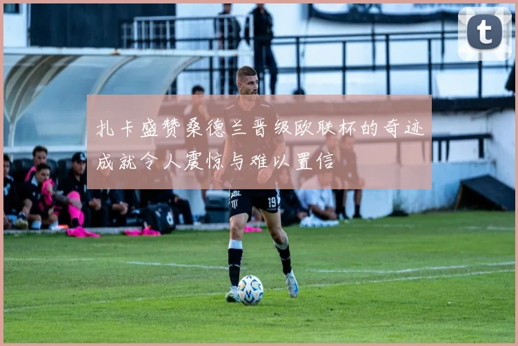 扎卡盛赞桑德兰晋级欧联杯的奇迹成就令人震惊与难以置信