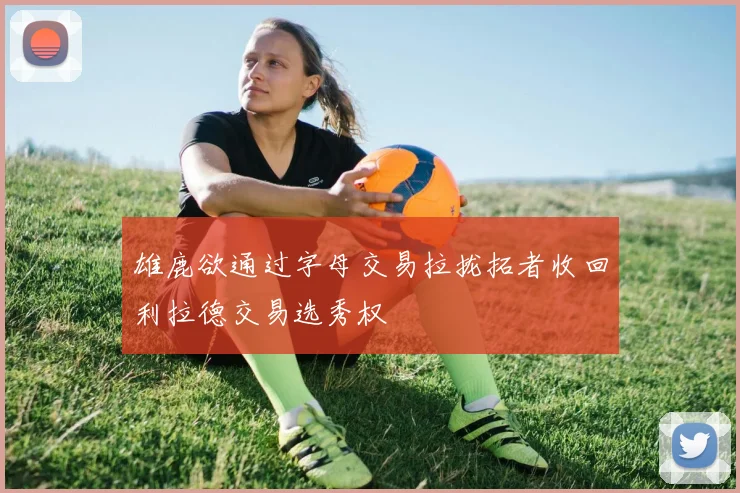 雄鹿欲通过字母交易拉拢拓者收回利拉德交易选秀权