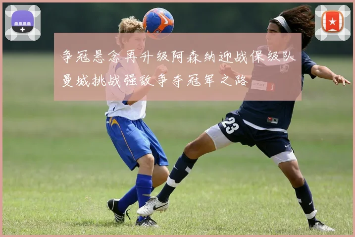 争冠悬念再升级阿森纳迎战保级队曼城挑战强敌争夺冠军之路