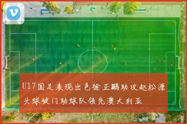 U17国足表现出色徐正鹏助攻赵松源头球破门助球队领先澳大利亚