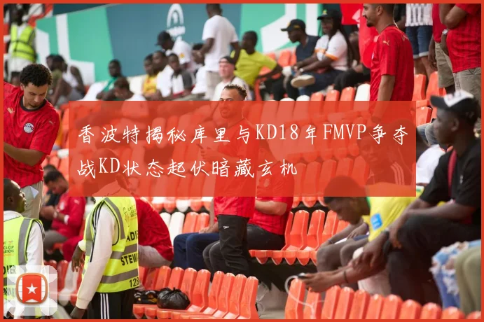 香波特揭秘库里与KD18年FMVP争夺战KD状态起伏暗藏玄机