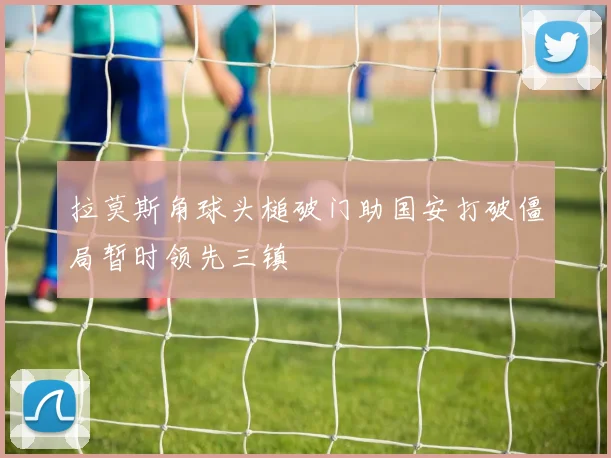 拉莫斯角球头槌破门助国安打破僵局暂时领先三镇