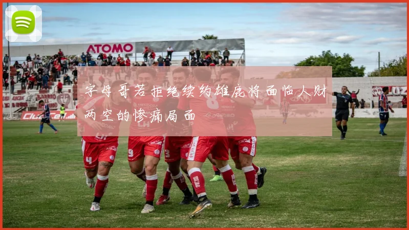 字母哥若拒绝续约雄鹿将面临人财两空的惨痛局面