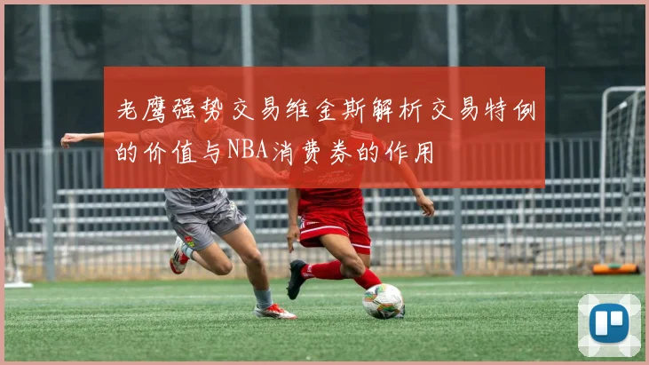 老鹰强势交易维金斯解析交易特例的价值与NBA消费券的作用