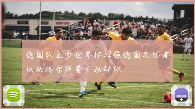德国队止步世界杯32强德国足协建议纳格尔斯曼主动辞职