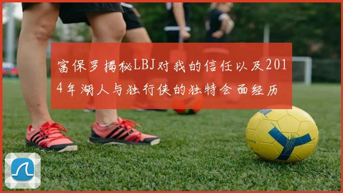 富保罗揭秘LBJ对我的信任以及2014年湖人与独行侠的独特会面经历