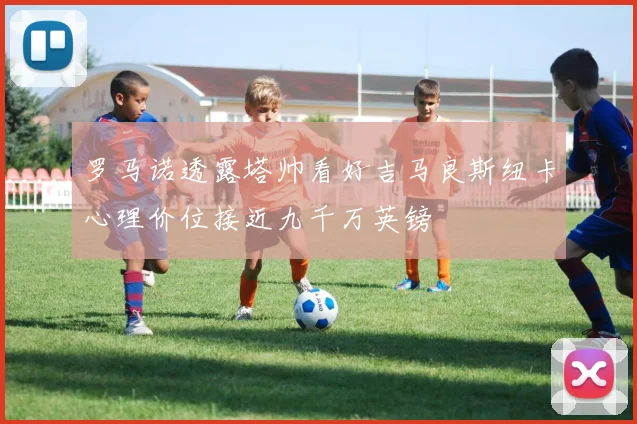 罗马诺透露塔帅看好吉马良斯纽卡心理价位接近九千万英镑