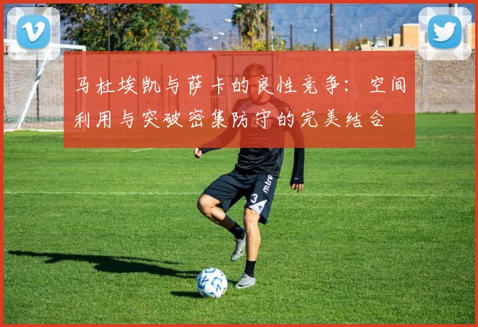 马杜埃凯与萨卡的良性竞争：空间利用与突破密集防守的完美结合