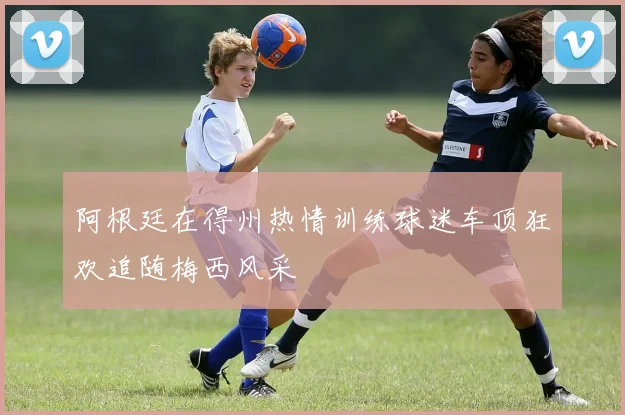 阿根廷在得州热情训练球迷车顶狂欢追随梅西风采