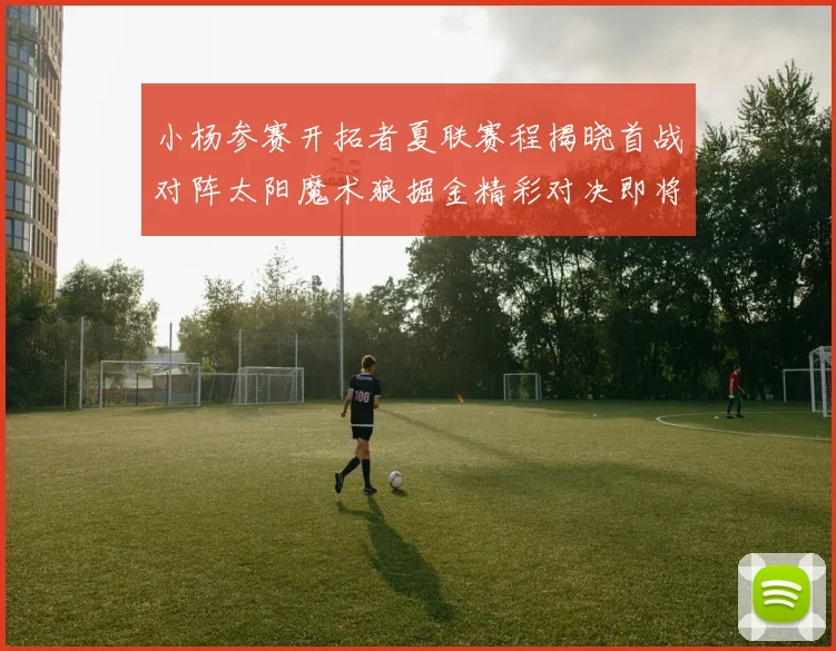 小杨参赛开拓者夏联赛程揭晓首战对阵太阳魔术狼掘金精彩对决即将开启