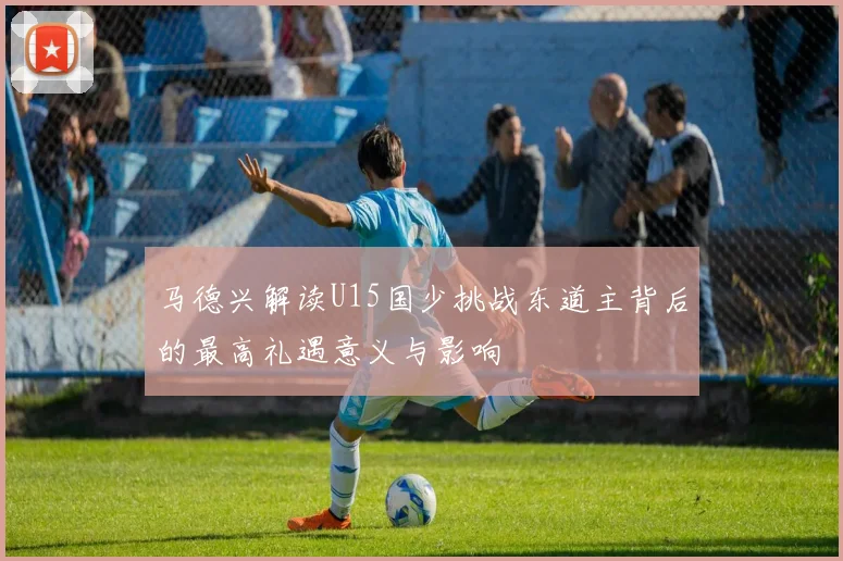 马德兴解读U15国少挑战东道主背后的最高礼遇意义与影响