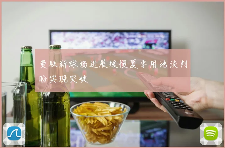 曼联新球场进展缓慢夏季用地谈判盼实现突破