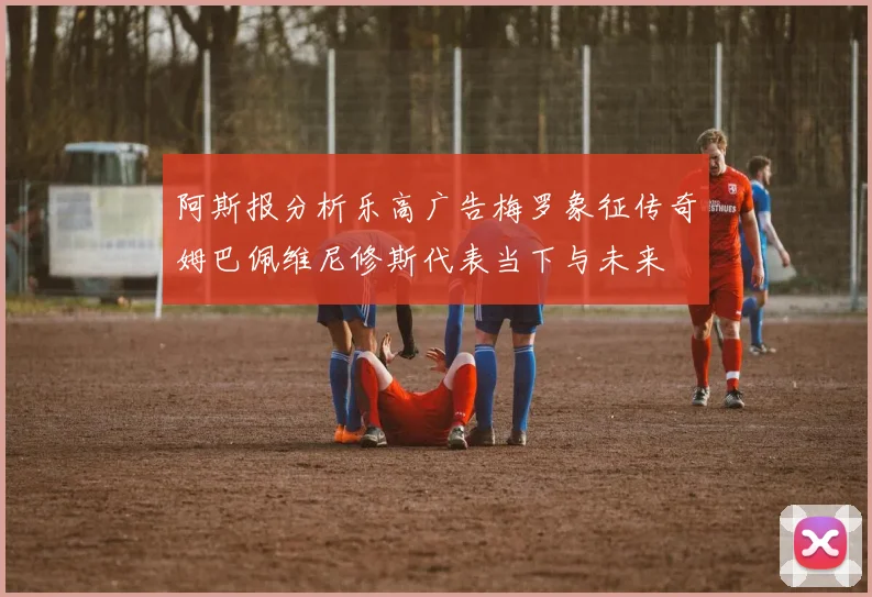 阿斯报分析乐高广告梅罗象征传奇姆巴佩维尼修斯代表当下与未来