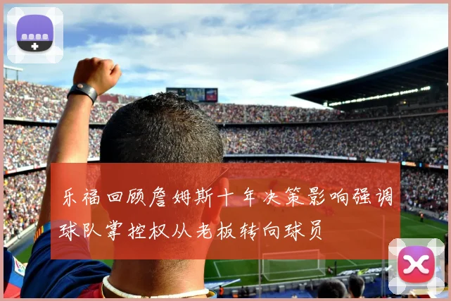 乐福回顾詹姆斯十年决策影响强调球队掌控权从老板转向球员