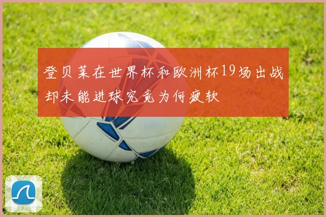 登贝莱在世界杯和欧洲杯19场出战却未能进球究竟为何疲软