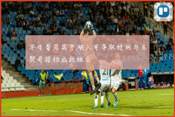 字母哥若离开湖人可争取特纳与东契奇搭档成新组合
