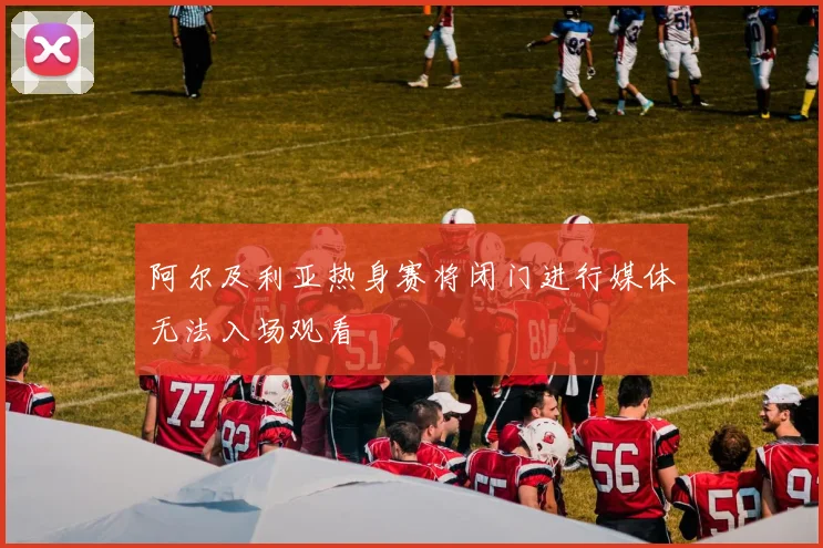 阿尔及利亚热身赛将闭门进行媒体无法入场观看
