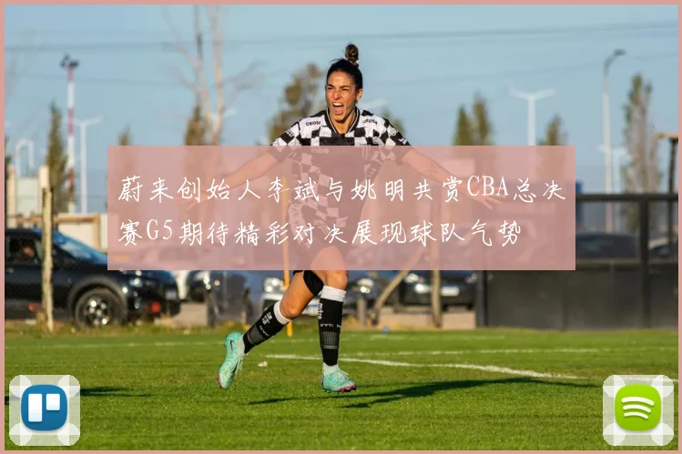 蔚来创始人李斌与姚明共赏CBA总决赛G5期待精彩对决展现球队气势