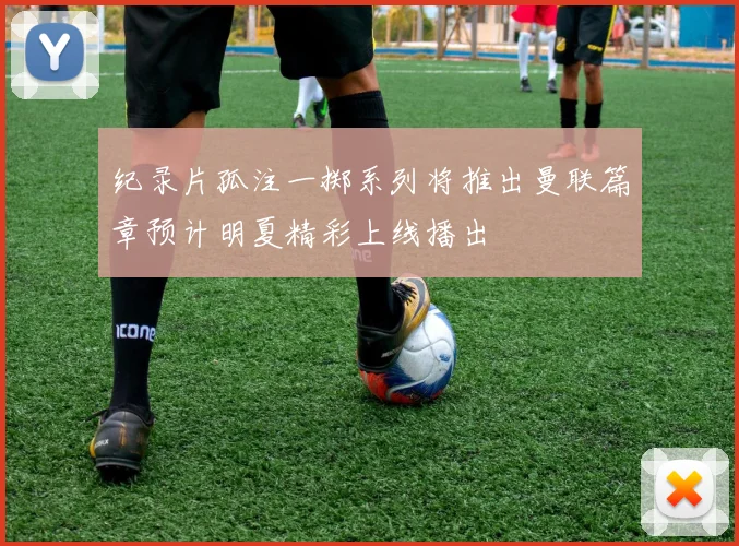 纪录片孤注一掷系列将推出曼联篇章预计明夏精彩上线播出
