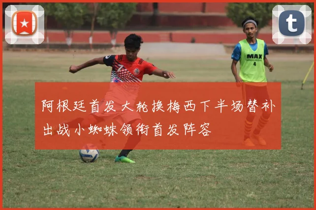 阿根廷首发大轮换梅西下半场替补出战小蜘蛛领衔首发阵容