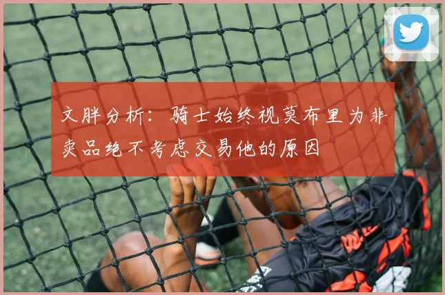 文胖分析:骑士始终视莫布里为非卖品绝不考虑交易他的原因
