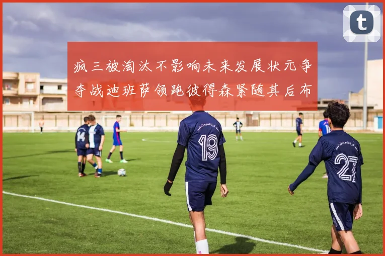 疯三被淘汰不影响未来发展状元争夺战迪班萨领跑彼得森紧随其后布泽尔希望渺茫
