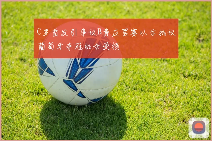 C罗首发引争议B费应罢赛以示抗议葡萄牙夺冠机会受损