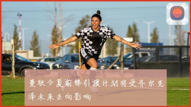 曼联今夏前锋引援计划将受齐尔克泽未来去向影响