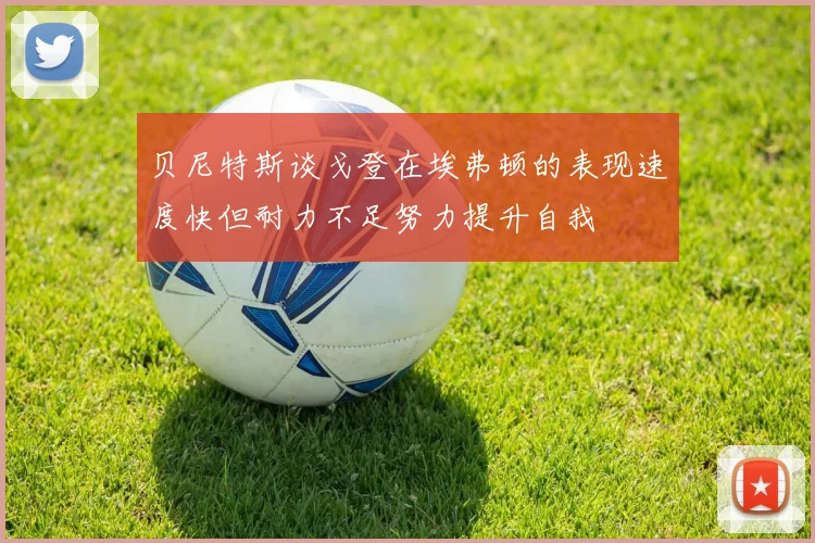 贝尼特斯谈戈登在埃弗顿的表现速度快但耐力不足努力提升自我