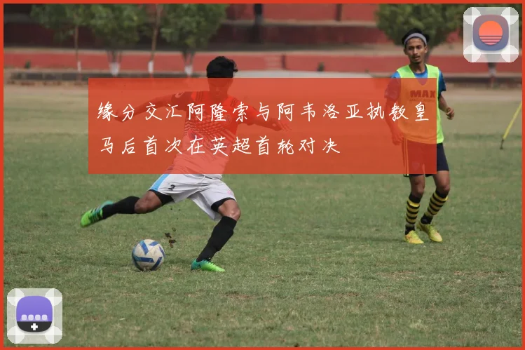 缘分交汇阿隆索与阿韦洛亚执教皇马后首次在英超首轮对决