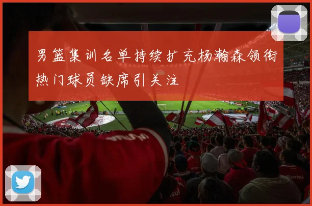 男篮集训名单持续扩充杨瀚森领衔热门球员缺席引关注