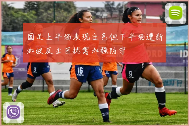 国足上半场表现出色但下半场遭新加坡反击困扰需加强防守